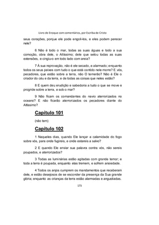 Livro de Enoque com comentários, por Escriba de Cristo
173
seus corações, porque ele pode engoli-los, e eles podem perecer
nele?
6 Não é todo o mar, todas as suas águas e todo a sua
comoção, obra dele, o Altíssimo; dele que selou todas as suas
extensões, e cingiu-o em todo lado com areia?
7 À sua reprovação, não é ele secado, e alarmado; enquanto
todos os seus peixes com tudo o que está contido nele morre? E vós,
pecadores, que estão sobre a terra, não O temerão? Não é Ele o
criador do céu e da terra, e de todas as coisas que neles estão?
8 E quem deu erudição e sabedoria a tudo o que se move e
progride sobre a terra, e sob o mar?
9 Não ficam os comandantes do navio aterrorizados no
oceano? E não ficarão aterrorizados os pecadores diante do
Altíssimo?
Capítulo 101
(não tem)
Capítulo 102
1 Naqueles dias, quando Ele lançar a calamidade do fogo
sobre vós, para onde fugireis, e onde estareis a salvo?
2 E quando Ele enviar sua palavra contra vós, não sereis
poupados, e aterrorizados?
3 Todas as luminárias estão agitadas com grande temor; e
toda a terra é poupada, enquanto elas tremem, e sofrem ansiedade.
4 Todos os anjos cumprem os mandamentos que receberam
dele, e estão desejosos de se esconder da presença da Sua grande
glória; enquanto as crianças da terra estão alarmadas e angustiadas.
 