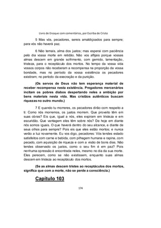 Livro de Enoque com comentários, por Escriba de Cristo
174
5 Mas vós, pecadores, sereis amaldiçoados para sempre;
para vós não haverá paz.
6 Não temais, alma dos justos; mas esperai com paciência
pelo dia vossa morte em retidão. Não vos aflijais porque vossas
almas descem em grande sofrimento, com gemido, lamentação,
tristeza, para o receptáculo dos mortos. No tempo da vossa vida
vossos corpos não receberam a recompensa na proporção da vossa
bondade, mas no período da vossa existência os pecadores
existiram; no período da execração e da punição.
(Os servos de Deus não tem esperança material de
receber recompensa nesta existência. Pregadores mercenários
incitam os pobres diabos despertando neles a ambição por
bens materiais nesta vida. Mas cristãos autênticos buscam
riquezas no outro mundo.)
7 E quando tu morreres, os pecadores dirão com respeito a
ti: Como nós morremos, os justos morrem. Que proveito têm em
suas obras? Eis que, igual a nós, eles expiram em tristeza e em
escuridão. Que vantagem eles têm sobre nós? De hoje em diante
nós somos iguais. O que haverá dentro do seu alcance, e diante de
seus olhos para sempre? Pois eis que eles estão mortos; e nunca
verão a luz novamente. Eu vos digo, pecadores: Vós tendes estado
satisfeitos com carne e bebida, com pilhagem humana e rapina, com
pecado, com aquisição de riqueza e com a visão de bons dias. Não
tendes observado os justos, como o seu fim é em paz? Pois
nenhuma opressão é encontrada neles, mesmo no dia da sua morte.
Eles perecem, como se não existissem, enquanto suas almas
descem em tristeza ao receptáculo dos mortos.
(Se as almas descem tristes ao receptáculos dos mortos,
significa que com a morte, não se perde a consciência.)
Capítulo 103
 