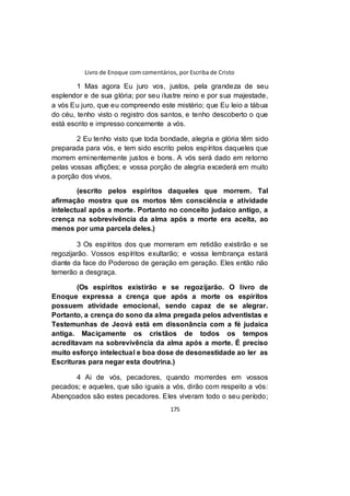 Livro de Enoque com comentários, por Escriba de Cristo
175
1 Mas agora Eu juro vos, justos, pela grandeza de seu
esplendor e de sua glória; por seu ilustre reino e por sua majestade,
a vós Eu juro, que eu compreendo este mistério; que Eu leio a tábua
do céu, tenho visto o registro dos santos, e tenho descoberto o que
está escrito e impresso concernente a vós.
2 Eu tenho visto que toda bondade, alegria e glória têm sido
preparada para vós, e tem sido escrito pelos espíritos daqueles que
morrem eminentemente justos e bons. A vós será dado em retorno
pelas vossas aflições; e vossa porção de alegria excederá em muito
a porção dos vivos.
(escrito pelos espíritos daqueles que morrem. Tal
afirmação mostra que os mortos têm consciência e atividade
intelectual após a morte. Portanto no conceito judaico antigo, a
crença na sobrevivência da alma após a morte era aceita, ao
menos por uma parcela deles.)
3 Os espíritos dos que morreram em retidão existirão e se
regozijarão. Vossos espíritos exultarão; e vossa lembrança estará
diante da face do Poderoso de geração em geração. Eles então não
temerão a desgraça.
(Os espíritos existirão e se regozijarão. O livro de
Enoque expressa a crença que após a morte os espíritos
possuem atividade emocional, sendo capaz de se alegrar.
Portanto, a crença do sono da alma pregada pelos adventistas e
Testemunhas de Jeová está em dissonância com a fé judaica
antiga. Maciçamente os cristãos de todos os tempos
acreditavam na sobrevivência da alma após a morte. É preciso
muito esforço intelectual e boa dose de desonestidade ao ler as
Escrituras para negar esta doutrina.)
4 Ai de vós, pecadores, quando morrerdes em vossos
pecados; e aqueles, que são iguais a vós, dirão com respeito a vós:
Abençoados são estes pecadores. Eles viveram todo o seu período;
 