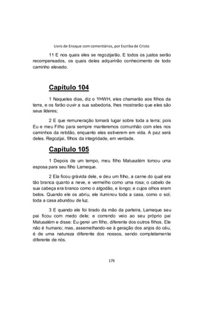 Livro de Enoque com comentários, por Escriba de Cristo
179
11 E nos quais eles se regozijarão. E todos os justos serão
recompensados, os quais deles adquirirão conhecimento de todo
caminho elevado.
Capítulo 104
1 Naqueles dias, diz o YHWH, eles chamarão aos filhos da
terra, e os farão ouvir a sua sabedoria, lhes mostrarão que eles são
seus líderes;
2 E que remuneração tomará lugar sobre toda a terra; pois
Eu e meu Filho para sempre manteremos comunhão com eles nos
caminhos da retidão, enquanto eles estiverem em vida. A paz será
deles. Regozijai, filhos da integridade, em verdade.
Capítulo 105
1 Depois de um tempo, meu filho Matusalém tomou uma
esposa para seu filho Lameque.
2 Ela ficou grávida dele, e deu um filho, a carne do qual era
tão branca quanto a neve, e vermelho como uma rosa; o cabelo de
sua cabeça era branco como o algodão, e longo; e cujos olhos eram
belos. Quando ele os abriu, ele iluminou toda a casa, como o sol;
toda a casa abundou de luz.
3 E quando ele foi tirado da mão da parteira, Lameque seu
pai ficou com medo dele; e correndo veio ao seu próprio pai
Matusalém e disse: Eu gerei um filho, diferente dos outros filhos. Ele
não é humano; mas, assemelhando-se à geração dos anjos do céu,
é de uma natureza diferente dos nossos, sendo completamente
diferente de nós.
 