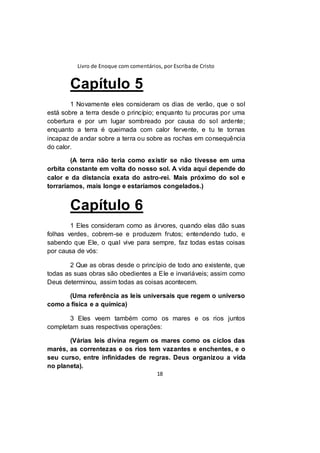 Livro de Enoque com comentários, por Escriba de Cristo
18
Capítulo 5
1 Novamente eles consideram os dias de verão, que o sol
está sobre a terra desde o princípio; enquanto tu procuras por uma
cobertura e por um lugar sombreado por causa do sol ardente;
enquanto a terra é queimada com calor fervente, e tu te tornas
incapaz de andar sobre a terra ou sobre as rochas em consequência
do calor.
(A terra não teria como existir se não tivesse em uma
orbita constante em volta do nosso sol. A vida aqui depende do
calor e da distancia exata do astro-rei. Mais próximo do sol e
torraríamos, mais longe e estaríamos congelados.)
Capítulo 6
1 Eles consideram como as árvores, quando elas dão suas
folhas verdes, cobrem-se e produzem frutos; entendendo tudo, e
sabendo que Ele, o qual vive para sempre, faz todas estas coisas
por causa de vós:
2 Que as obras desde o princípio de todo ano existente, que
todas as suas obras são obedientes a Ele e invariáveis; assim como
Deus determinou, assim todas as coisas acontecem.
(Uma referência as leis universais que regem o universo
como a física e a química)
3 Eles veem também como os mares e os rios juntos
completam suas respectivas operações:
(Várias leis divina regem os mares como os ciclos das
marés, as correntezas e os rios tem vazantes e enchentes, e o
seu curso, entre infinidades de regras. Deus organizou a vida
no planeta).
 
