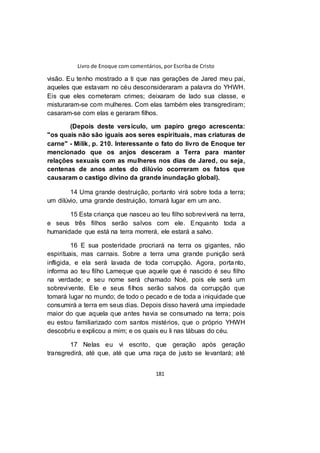 Livro de Enoque com comentários, por Escriba de Cristo
181
visão. Eu tenho mostrado a ti que nas gerações de Jared meu pai,
aqueles que estavam no céu desconsideraram a palavra do YHWH.
Eis que eles cometeram crimes; deixaram de lado sua classe, e
misturaram-se com mulheres. Com elas também eles transgrediram;
casaram-se com elas e geraram filhos.
(Depois deste versículo, um papiro grego acrescenta:
"os quais não são iguais aos seres espirituais, mas criaturas de
carne" - Milik, p. 210. Interessante o fato do livro de Enoque ter
mencionado que os anjos desceram a Terra para manter
relações sexuais com as mulheres nos dias de Jared, ou seja,
centenas de anos antes do dilúvio ocorreram os fatos que
causaram o castigo divino da grande inundação global).
14 Uma grande destruição, portanto virá sobre toda a terra;
um dilúvio, uma grande destruição, tomará lugar em um ano.
15 Esta criança que nasceu ao teu filho sobreviverá na terra,
e seus três filhos serão salvos com ele. Enquanto toda a
humanidade que está na terra morrerá, ele estará a salvo.
16 E sua posteridade procriará na terra os gigantes, não
espirituais, mas carnais. Sobre a terra uma grande punição será
infligida, e ela será lavada de toda corrupção. Agora, portanto,
informa ao teu filho Lameque que aquele que é nascido é seu filho
na verdade; e seu nome será chamado Noé, pois ele será um
sobrevivente. Ele e seus filhos serão salvos da corrupção que
tomará lugar no mundo; de todo o pecado e de toda a iniquidade que
consumirá a terra em seus dias. Depois disso haverá uma impiedade
maior do que aquela que antes havia se consumado na terra; pois
eu estou familiarizado com santos mistérios, que o próprio YHWH
descobriu e explicou a mim; e os quais eu li nas tábuas do céu.
17 Nelas eu vi escrito, que geração após geração
transgredirá, até que, até que uma raça de justo se levantará; até
 