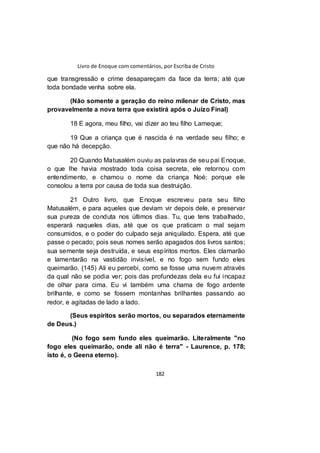 Livro de Enoque com comentários, por Escriba de Cristo
182
que transgressão e crime desapareçam da face da terra; até que
toda bondade venha sobre ela.
(Não somente a geração do reino milenar de Cristo, mas
provavelmente a nova terra que existirá após o Juízo Final)
18 E agora, meu filho, vai dizer ao teu filho Lameque;
19 Que a criança que é nascida é na verdade seu filho; e
que não há decepção.
20 Quando Matusalém ouviu as palavras de seu pai Enoque,
o que lhe havia mostrado toda coisa secreta, ele retornou com
entendimento, e chamou o nome da criança Noé; porque ele
consolou a terra por causa de toda sua destruição.
21 Outro livro, que Enoque escreveu para seu filho
Matusalém, e para aqueles que deviam vir depois dele, e preservar
sua pureza de conduta nos últimos dias. Tu, que tens trabalhado,
esperará naqueles dias, até que os que praticam o mal sejam
consumidos, e o poder do culpado seja aniquilado. Espera, até que
passe o pecado; pois seus nomes serão apagados dos livros santos;
sua semente seja destruída, e seus espíritos mortos. Eles clamarão
e lamentarão na vastidão invisível, e no fogo sem fundo eles
queimarão. (145) Ali eu percebi, como se fosse uma nuvem através
da qual não se podia ver; pois das profundezas dela eu fui incapaz
de olhar para cima. Eu vi também uma chama de fogo ardente
brilhante, e como se fossem montanhas brilhantes passando ao
redor, e agitadas de lado a lado.
(Seus espíritos serão mortos, ou separados eternamente
de Deus.)
(No fogo sem fundo eles queimarão. Literalmente "no
fogo eles queimarão, onde ali não é terra" - Laurence, p. 178;
isto é, o Geena eterno).
 
