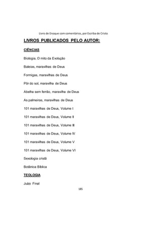 Livro de Enoque com comentários, por Escriba de Cristo
185
LIVROS PUBLICADOS PELO AUTOR:
CIÊNCIAS
Biologia, O mito da Evolução
Baleias, maravilhas de Deus
Formigas, maravilhas de Deus
Pôr do sol, maravilha de Deus
Abelha sem ferrão, maravilha de Deus
As palmeiras, maravilhas de Deus
101 maravilhas de Deus, Volume I
101 maravilhas de Deus, Volume II
101 maravilhas de Deus, Volume III
101 maravilhas de Deus, Volume IV
101 maravilhas de Deus, Volume V
101 maravilhas de Deus, Volume VI
Sexologia cristã
Botânica Bíblica
TEOLOGIA
Juízo Final
 