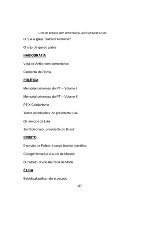 Livro de Enoque com comentários, por Escriba de Cristo
187
O que é Igreja Católica Romana?
O anjo de quatro patas
HAGIOGRAFIA
Vida de Antão com comentários
Clemente de Roma
POLÍTICA
Memorial criminoso do PT – Volume I
Memorial criminoso do PT – Volume II
PT X Cristianismo
Todos os telefones do presidente Lula
Os amigos de Lula
Jair Bolsonaro, presidente do Brasil
DIREITO
Escrivão de Polícia é cargo técnico científico
Código Hamurabi e a Lei de Moisés
O instituto divino da Pena de Morte
ÉTICA
Bebida alcoólica não é pecado
 