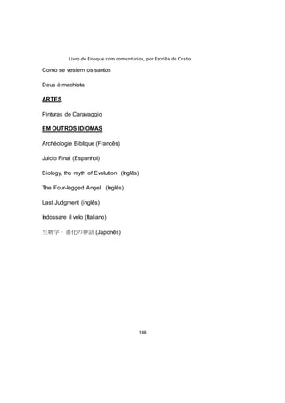 Livro de Enoque com comentários, por Escriba de Cristo
188
Como se vestem os santos
Deus é machista
ARTES
Pinturas de Caravaggio
EM OUTROS IDIOMAS
Archéologie Biblique (Francês)
Juicio Final (Espanhol)
Biology, the myth of Evolution (Inglês)
The Four-legged Angel (Inglês)
Last Judgment (inglês)
Indossare il velo (Italiano)
生物学 – 進化の神話 (Japonês)
 