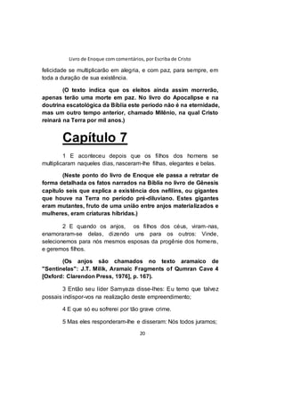 Livro de Enoque com comentários, por Escriba de Cristo
20
felicidade se multiplicarão em alegria, e com paz, para sempre, em
toda a duração de sua existência.
(O texto indica que os eleitos ainda assim morrerão,
apenas terão uma morte em paz. No livro do Apocalipse e na
doutrina escatológica da Bíblia este período não é na eternidade,
mas um outro tempo anterior, chamado Milênio, na qual Cristo
reinará na Terra por mil anos.)
Capítulo 7
1 E aconteceu depois que os filhos dos homens se
multiplicaram naqueles dias, nasceram-lhe filhas, elegantes e belas.
(Neste ponto do livro de Enoque ele passa a retratar de
forma detalhada os fatos narrados na Bíblia no livro de Gênesis
capítulo seis que explica a existência dos nefilins, ou gigantes
que houve na Terra no período pré-diluviano. Estes gigantes
eram mutantes, fruto de uma união entre anjos materializados e
mulheres, eram criaturas híbridas.)
2 E quando os anjos, os filhos dos céus, viram-nas,
enamoraram-se delas, dizendo uns para os outros: Vinde,
selecionemos para nós mesmos esposas da progênie dos homens,
e geremos filhos.
(Os anjos são chamados no texto aramaico de
"Sentinelas": J.T. Milik, Aramaic Fragments of Qumran Cave 4
[Oxford: Clarendon Press, 1976], p. 167).
3 Então seu líder Samyaza disse-lhes: Eu temo que talvez
possais indispor-vos na realização deste empreendimento;
4 E que só eu sofrerei por tão grave crime.
5 Mas eles responderam-lhe e disseram: Nós todos juramos;
 