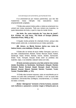 Livro de Enoque com comentários, por Escriba de Cristo
21
6 (e amarraram-se por mútuos juramentos), que nós não
mudaremos nossa intenção mas executamos nosso
empreendimento projetado.
7 Então eles juraram todos juntos, e todos se amarraram (ou
uniram) por mútuo juramento. Todo seu número era duzentos, os
quais descendiam de Ardis, o qual é o topo do monte Armon.
(de Ardis. Ou, outra tradução diz "nos dias de Jared":
R.H. Charles, ed. and trans., The Book of Enoque [Oxford:
Clarendon Press, 1893], p. 63).
8 Aquele monte portanto foi chamado Armon, porque eles
tinham jurado sobre ele, e amarraram-se por mútuo juramento.
(Mt. Armon, ou Monte Hermon deriva seu nome do
hebreu herem, uma maldição; Charles, p. 63).
9 Estes são os nomes de seus chefes: Samyaza, que era o
seu líder, Urakabarameel, Akibeel, Tamiel, Ramuel, Danel, Azkeel,
Saraknyal, Asael, Armers, Batraal, Anane, Zavebe, Samsaveel,
Ertael, Turel, Yomyael, Arazyal. Estes eram os prefeitos dos
duzentos anjos, e os restantes estavam todos com eles.
(O texto aramaico preserva uma lista anterior dos nomes
destes Guardiães ou Sentinelas: Semihazah; Artqoph; Ramtel;
Kokabel; Ramel; Danieal; Zeqiel; Baraqel; Asael; Hermoni;
Matarel; Ananel; Stawel; Samsiel; Sahriel; Tummiel; Turiel;
Yomiel; Yhaddiel (Milik, p. 151).
10 Então eles tomaram esposas, cada um escolhendo por si
mesmo; as quais eles começaram a abordar, e com as quais eles
coabitaram, ensinando-lhes sortilégios, encantamentos, e a divisão
de raízes e árvores.
(Estes “alienígenas” tomaram a forma humana, casaram
com mulheres e passaram a ensinar magia e feitiçaria para as
 