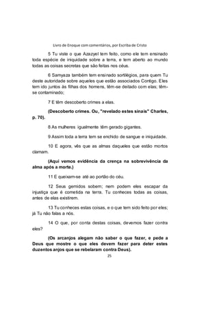 Livro de Enoque com comentários, por Escriba de Cristo
25
5 Tu viste o que Azazyel tem feito, como ele tem ensinado
toda espécie de iniquidade sobre a terra, e tem aberto ao mundo
todas as coisas secretas que são feitas nos céus.
6 Samyaza também tem ensinado sortilégios, para quem Tu
deste autoridade sobre aqueles que estão associados Contigo. Eles
tem ido juntos às filhas dos homens, têm-se deitado com elas; têm-
se contaminado;
7 E têm descoberto crimes a elas.
(Descoberto crimes. Ou, "revelado estes sinais" Charles,
p. 70).
8 As mulheres igualmente têm gerado gigantes.
9 Assim toda a terra tem se enchido de sangue e iniquidade.
10 E agora, vês que as almas daqueles que estão mortos
clamam.
(Aqui vemos evidência da crença na sobrevivência da
alma após a morte.)
11 E queixam-se até ao portão do céu.
12 Seus gemidos sobem; nem podem eles escapar da
injustiça que é cometida na terra. Tu conheces todas as coisas,
antes de elas existirem.
13 Tu conheces estas coisas, e o que tem sido feito por eles;
já Tu não falas a nós.
14 O que, por conta destas coisas, devemos fazer contra
eles?
(Os arcanjos alegam não saber o que fazer, e pede a
Deus que mostre o que eles devem fazer para deter estes
duzentos anjos que se rebelaram contra Deus).
 