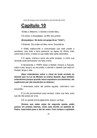 Livro de Enoque com comentários, por Escriba de Cristo
26
Capítulo 10
1Então o Altíssimo, o Grande e Santo falou,
2 E enviou a Arsayalalyur ao filho de Lamech,
(Arsayalalyur. No texto em grego lê-se "Uriel”).
3 Dizendo: Diz a eles em Meu nome: Esconde-te.
4 Então explicou-lhe a consumação que está preste a
acontecer; pois toda a terra perecerá; as águas do dilúvio virão
sobre toda a terra, e todas os que estão nela serão destruídos.
5 E agora, ensina-o como ele pode escapar, e como sua
semente pode permanecer em toda a terra.
6 Novamente o YHWH disse a Rafael: Amarra a Azazyel,
mãos e pés; lança-o na escuridão; e abrindo o deserto que está em
Dudael, lança-o nele.
(Aqui entendemos sobre o ritual do bode enviado ao
deserto que na Lei de Moisés se chama Azaziel. Aqui também
entendemos porque quando Jesus expulsava uns demônios, ele
suplicavam par não manda-los ao abismo.)
7 Arremessa sobre ele pedras agudas, cobrindo-o com
escuridão;
8 Lá ele permanecerá para sempre; cobre sua face, para
que ele não possa ver a luz.
9 E no grande dia do julgamento lança-o ao fogo.
(Vemos que estes anjos da segunda queda, estão
presos em prisões eternas, como esta escrito na epístola de
Pedro, reservados para o dia do Juízo. Com certeza o apóstolo
 