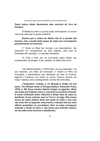 Livro de Enoque com comentários, por Escriba de Cristo
27
Pedro estava citado literalmente este versículo do livro de
Enoque).
10 Restaura a terra, a qual os anjos corromperam; e anuncia
vida a ela, para que Eu possa recebê-la.
(Vemos que o motivo do dilúvio não foi o pecado dos
homens, mas a queda deste grupo de anjos que corromperam
geneticamente os humanos).
11 Todos os filhos dos homens, sua descendência, não
perecerão em consequência de todo segredo, pelo qual as
Sentinelas têm destruído, e o que eles ensinaram;
12 Toda a terra tem se corrompido pelos efeitos dos
ensinamentos de Azazyel. A ele, portanto, se atribui todo crime.
13A Gabriel também o YHWH disse: Vai aos bastardos, (13)
aos réprobos, aos filhos da fornicação; e destrói os filhos da
fornicação, a descendência das Sentinelas de entre os homens;
traga-os e excita-os uns contra os outros. Faça-os perecer por
mútua matança; pois o prolongamento de dias não será deles.
("bastardos"; Charles, p. 73; Michael A. Knibb, ed. and
trans., The Ethiopic Book of Enoque [Oxford: Clarendon Press,
1978], p. 88). Deus mandou Gabriel instigar os gigantes, filhos
dos anjos que brigasse entre si, causando sua própria extinção.
A nossa civilização sobre influencia o tempo todo de anjos ou
demônios. O que vivemos aqui na Terra é um jogo. Não somos
donos do nosso destino. Deus tem poder de evitar o mal, mas
não evita, Ele vai jogando, empurrando a situação até que seus
últimos propósitos se concretizem. Nem os anjos conseguem
entender a mente de Deus, e não temos que entender mesmo,
só nos cabe como escravos a obediência).
 