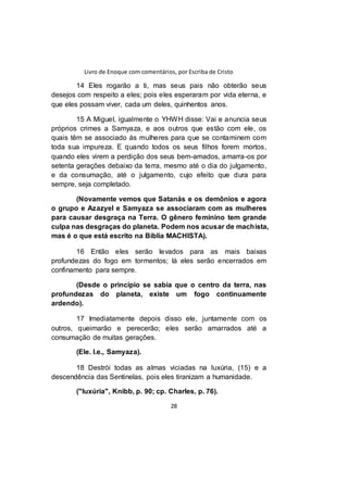 Livro de Enoque com comentários, por Escriba de Cristo
28
14 Eles rogarão a ti, mas seus pais não obterão seus
desejos com respeito a eles; pois eles esperaram por vida eterna, e
que eles possam viver, cada um deles, quinhentos anos.
15 A Miguel, igualmente o YHWH disse: Vai e anuncia seus
próprios crimes a Samyaza, e aos outros que estão com ele, os
quais têm se associado às mulheres para que se contaminem com
toda sua impureza. E quando todos os seus filhos forem mortos,
quando eles virem a perdição dos seus bem-amados, amarra-os por
setenta gerações debaixo da terra, mesmo até o dia do julgamento,
e da consumação, até o julgamento, cujo efeito que dura para
sempre, seja completado.
(Novamente vemos que Satanás e os demônios e agora
o grupo e Azazyel e Samyaza se associaram com as mulheres
para causar desgraça na Terra. O gênero feminino tem grande
culpa nas desgraças do planeta. Podem nos acusar de machista,
mas é o que está escrito na Bíblia MACHISTA).
16 Então eles serão levados para as mais baixas
profundezas do fogo em tormentos; lá eles serão encerrados em
confinamento para sempre.
(Desde o princípio se sabia que o centro da terra, nas
profundezas do planeta, existe um fogo continuamente
ardendo).
17 Imediatamente depois disso ele, juntamente com os
outros, queimarão e perecerão; eles serão amarrados até a
consumação de muitas gerações.
(Ele. I.e., Samyaza).
18 Destrói todas as almas viciadas na luxúria, (15) e a
descendência das Sentinelas, pois eles tiranizam a humanidade.
("luxúria", Knibb, p. 90; cp. Charles, p. 76).
 