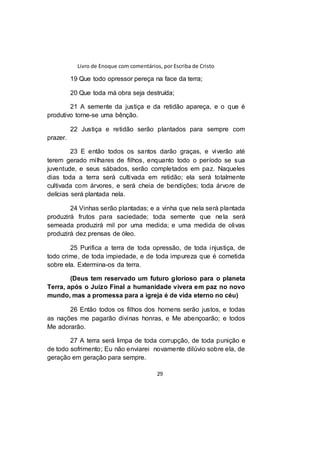 Livro de Enoque com comentários, por Escriba de Cristo
29
19 Que todo opressor pereça na face da terra;
20 Que toda má obra seja destruída;
21 A semente da justiça e da retidão apareça, e o que é
produtivo torne-se uma bênção.
22 Justiça e retidão serão plantados para sempre com
prazer.
23 E então todos os santos darão graças, e viverão até
terem gerado milhares de filhos, enquanto todo o período se sua
juventude, e seus sábados, serão completados em paz. Naqueles
dias toda a terra será cultivada em retidão; ela será totalmente
cultivada com árvores, e será cheia de bendições; toda árvore de
delícias será plantada nela.
24 Vinhas serão plantadas; e a vinha que nela será plantada
produzirá frutos para saciedade; toda semente que nela será
semeada produzirá mil por uma medida; e uma medida de olivas
produzirá dez prensas de óleo.
25 Purifica a terra de toda opressão, de toda injustiça, de
todo crime, de toda impiedade, e de toda impureza que é cometida
sobre ela. Extermina-os da terra.
(Deus tem reservado um futuro glorioso para o planeta
Terra, após o Juízo Final a humanidade vivera em paz no novo
mundo, mas a promessa para a igreja é de vida eterno no céu)
26 Então todos os filhos dos homens serão justos, e todas
as nações me pagarão divinas honras, e Me abençoarão; e todos
Me adorarão.
27 A terra será limpa de toda corrupção, de toda punição e
de todo sofrimento; Eu não enviarei novamente dilúvio sobre ela, de
geração em geração para sempre.
 