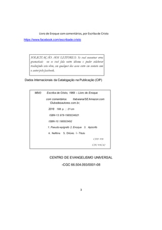 Livro de Enoque com comentários, por Escriba de Cristo
3
https://www.facebook.com/escribade.cristo
Dados Internacionais da Catalogação na Publicação (CIP)
CENTRO DE EVANGELISMO UNIVERSAL
-CGC 66.504.093/0001-08
SOLICITAÇÃO AOS LEITORES: Se você encontrar erros
gramaticais ou se você fala outro idioma e puder colaborar
traduzindo esta obra, em qualquer dos casos entre em contato com
o autor pelo facebook.
M543 Escriba de Cristo, 1969 – Livro de Enoque
com comentários Itabaiana/SEAmazon.com
Clubedesautores.com.br,
2018 188 p. ; 21 cm
ISBN-13:978-1985034921
ISBN-10:198503492
1. Pseudo-epígrafo 2. Enoque 3. Apócrifo
4. Nefilins 5. Dilúvio I - Titulo
CDD 930
CDU 930/42
 