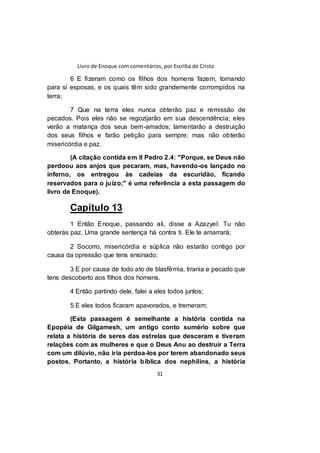 Livro de Enoque com comentários, por Escriba de Cristo
31
6 E fizeram como os filhos dos homens fazem, tomando
para si esposas, e os quais têm sido grandemente corrompidos na
terra;
7 Que na terra eles nunca obterão paz e remissão de
pecados. Pois eles não se regozijarão em sua descendência; eles
verão a matança dos seus bem-amados; lamentarão a destruição
dos seus filhos e farão petição para sempre; mas não obterão
misericórdia e paz.
(A citação contida em II Pedro 2.4: "Porque, se Deus não
perdoou aos anjos que pecaram, mas, havendo-os lançado no
inferno, os entregou às cadeias da escuridão, ficando
reservados para o juízo;" é uma referência a esta passagem do
livro de Enoque).
Capítulo 13
1 Então Enoque, passando ali, disse a Azazyel: Tu não
obterás paz. Uma grande sentença há contra ti. Ele te amarrará;
2 Socorro, misericórdia e súplica não estarão contigo por
causa da opressão que tens ensinado;
3 E por causa de todo ato de blasfêmia, tirania e pecado que
tens descoberto aos filhos dos homens.
4 Então partindo dele, falei a eles todos juntos;
5 E eles todos ficaram apavorados, e tremeram;
(Esta passagem é semelhante a história contida na
Epopéia de Gilgamesh, um antigo conto sumério sobre que
relata a história de seres das estrelas que desceram e tiveram
relações com as mulheres e que o Deus Anu ao destruir a Terra
com um dilúvio, não iria perdoa-los por terem abandonado seus
postos. Portanto, a história bíblica dos nephilins, a história
 
