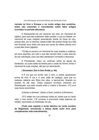 Livro de Enoque com comentários, por Escriba de Cristo
32
narrada no livro e Enoque e no conto antigo dos sumérios,
todos são coerentes e coincidentes sobre fatos antigos
ocorridos no período diluviano).
6 Abençoando-me por escrever por eles um memorial de
súplica, para que eles pudessem obter perdão; e que eu fizesse um
memorial de suas orações ascendendo diante do Deus do céu;
porque eles, por si mesmos, desde então não podiam dirigir-se a Ele,
nem levantar seus olhos aos céus por causa da infame ofensa com
a qual eles foram julgados.
7 Então eu escrevi um memorial de suas orações e súplicas,
por seus espíritos, por tudo o que eles haviam feito, e pelo assunto
de sua solicitação, para que eles obtivessem remissão e descanso.
8 Procedendo nisso, eu continuei sobre as águas de
Danbadan, as quais estão da direita para o oeste de Armon, lendo o
memorial de suas orações, até que caí adormecido.
( Danbadan. Dan in Dan Knibb, p. 94).
9 E eis que um sonho veio a mim, e visões apareceram
acima de mim. E caí e vi uma visão de castigos, para que eu
pudesse ralatá-la aos filhos dos céus, e reprová-los. Quando eu
acordei fui até eles. Todos estavam reunidos chorando em
Oubelseyael, que está situada entre o Libano e Seneser, (17) com
suas faces escondidas.
(Libanos e Seneser. Líbano e Senir; próximo a Damasco).
10 E relatei em sua presença todas as visões que eu havia
visto, e meu sonho; 11E comecei a pronunciar estas palavras de
retidão, reprovando as Sentinelas do céu.
(Todo este capítulo é muito idêntico ao conto sumério
de Gilgamesh, recomendo a leitura deste outro livro para
complementar este entendimento).
 
