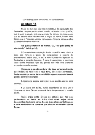 Livro de Enoque com comentários, por Escriba de Cristo
33
Capítulo 14
1 Este é o livro das palavras de retidão, e de reprovação das
Sentinelas, os quais pertencem ao mundo, de acordo com o que Ele,
que é santo e grande, ordenou na visão. Eu percebi em meu sonho
que eu estava então falando com a língua da carne, e com meu
fôlego, que o Poderoso colocou na boca dos homens, para que eles
pudessem conversar com Ele.
(Os quais pertencem ao mundo. Ou, "os quais (são) da
eternidade"; Knibb, p. 95).
2 Eu entendi com o coração. Assim como Ele havia criado e
dado aos homens o poder de compreender a palavra de
entendimento, assim criou, e deu a mim o poder de reprovar os
Sentinelas, a geração dos céus. E escrevi sua petição; e na minha
visão foi-me mostrado que seu pedido não lhes será atendido
enquanto o mundo perdurar.
(Enquanto o mundo perdurar não deve ser entendimento
que depois no novo céu e nova terra, eles serão perdoados.
Todo o contexto neste livro e na Bíblia aponta que não haverá
perdão para todo sempre).
3 Julgamento passou sobre vós: vosso pedido não vos será
atendido.
4 De agora em diante, nunca ascendereis ao céu; Ele o
disse que na terra Ele vos amarrará, tanto tempo quanto o mundo
existir.
(Estes anjos estão presos no abismo que fica nas
profundezas da Terra. No Juízo Final estes anjos serão
transferidos do abismo para a Geena, tanto eles quanto Satanás
e seus demônios e os humanos que viveram em rebeldia contra
Deus).
 
