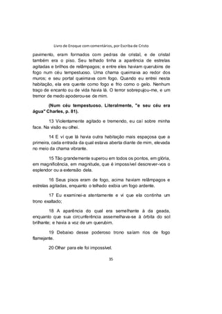 Livro de Enoque com comentários, por Escriba de Cristo
35
pavimento, eram formados com pedras de cristal, e de cristal
também era o piso. Seu telhado tinha a aparência de estrelas
agitadas e brilhos de relâmpagos; e entre eles haviam querubins de
fogo num céu tempestuoso. Uma chama queimava ao redor dos
muros; e seu portal queimava com fogo. Quando eu entrei nesta
habitação, ela era quente como fogo e frio como o gelo. Nenhum
traço de encanto ou de vida havia lá. O terror sobrepujou-me, e um
tremor de medo apoderou-se de mim.
(Num céu tempestuoso. Literalmente, "e seu céu era
água" Charles, p. 81).
13 Violentamente agitado e tremendo, eu caí sobre minha
face. Na visão eu olhei.
14 E ví que lá havia outra habitação mais espaçosa que a
primeira, cada entrada da qual estava aberta diante de mim, elevada
no meio da chama vibrante.
15 Tão grandemente superou em todos os pontos, em glória,
em magnificência, em magnitude, que é impossível descrever-vos o
esplendor ou a extensão dela.
16 Seus pisos eram de fogo, acima haviam relâmpagos e
estrelas agitadas, enquanto o telhado exibia um fogo ardente.
17 Eu examinei-a atentamente e vi que ela continha um
trono exaltado;
18 A aparência do qual era semelhante à da geada,
enquanto que sua circunferência assemelhava-se à órbita do sol
brilhante; e havia a voz de um querubim.
19 Debaixo desse poderoso trono saíam rios de fogo
flamejante.
20 Olhar para ele foi impossível.
 