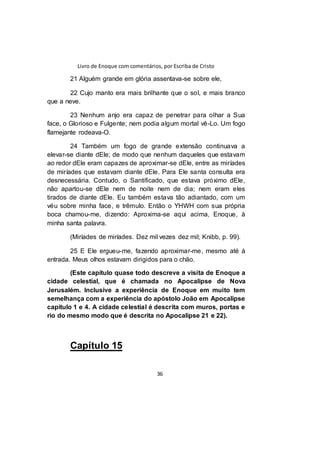 Livro de Enoque com comentários, por Escriba de Cristo
36
21 Alguém grande em glória assentava-se sobre ele,
22 Cujo manto era mais brilhante que o sol, e mais branco
que a neve.
23 Nenhum anjo era capaz de penetrar para olhar a Sua
face, o Glorioso e Fulgente; nem podia algum mortal vê-Lo. Um fogo
flamejante rodeava-O.
24 Também um fogo de grande extensão continuava a
elevar-se diante dEle; de modo que nenhum daqueles que estavam
ao redor dEle eram capazes de aproximar-se dEle, entre as miríades
de miríades que estavam diante dEle. Para Ele santa consulta era
desnecessária. Contudo, o Santificado, que estava próximo dEle,
não apartou-se dEle nem de noite nem de dia; nem eram eles
tirados de diante dEle. Eu também estava tão adiantado, com um
véu sobre minha face, e trêmulo. Então o YHWH com sua própria
boca chamou-me, dizendo: Aproxima-se aqui acima, Enoque, à
minha santa palavra.
(Miríades de miríades. Dez mil vezes dez mil; Knibb, p. 99).
25 E Ele ergueu-me, fazendo aproximar-me, mesmo até à
entrada. Meus olhos estavam dirigidos para o chão.
(Este capítulo quase todo descreve a visita de Enoque a
cidade celestial, que é chamada no Apocalipse de Nova
Jerusalém. Inclusive a experiência de Enoque em muito tem
semelhança com a experiência do apóstolo João em Apocalipse
capítulo 1 e 4. A cidade celestial é descrita com muros, portas e
rio do mesmo modo que é descrita no Apocalipse 21 e 22).
Capítulo 15
 