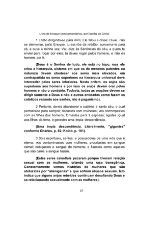 Livro de Enoque com comentários, por Escriba de Cristo
37
1 Então dirigindo-se para mim, Ele falou e disse: Ouve, não
se atemorize, justo Enoque, tu escriba da retidão: aproxima-te para
cá, e ouve a minha voz. Vai, dize às Sentinelas do céu, a quem te
enviei para rogar por eles; tu deves rogar pelos homens, e não os
homens por ti.
(Deus é o Senhor de tudo, ele está no topo, mas ele
criou a hierarquia, sistema em que os de menores patentes ou
natureza devem obedecer aos seres mais elevados, em
contrapartida os seres superiores na hierarquia universal deve
interceder pelos seres inferiores. Nesta ordem, os anjos são
superiores aos homens e por isso os anjos devem orar pelos
homens e não o contrário. Todavia, todas as orações devem se
dirigir somente a Deus e não a outras entidades como fazem os
católicos rezando aos santos, isto é paganismo).
2 Portanto, deves abandonar o sublime e santo céu, o qual
permanece para sempre; deitastes com mulheres; vos corrompestes
com as filhas dos homens; tomastes para ti esposas; agistes igual
aos filhos da terra, e gerastes uma ímpia descendência.
(Uma ímpia descendência. Literalmente, "gigantes"
conforme Charles, p. 82; Knibb, p. 101).
3 Sois espirituais, santos, e possuidores de uma vida que é
eterna; vos contaminastes com mulheres, procriastes em sangue
carnal; cobiçastes o sangue de homens; e fizestes como aqueles
que são carne e sangue fazem.
(Estes seres celestiais pecaram porque tiveram relação
sexual com as mulheres, criando uma raça transgênica.
Constantemente vemos histórias de mulheres que são
abduzidas por “alienígenas” e que sofrem abusos sexuais. Isto
indica que alguns anjos rebeldes continuam desafiando Deus e
se relacionando sexualmente com as mulheres).
 