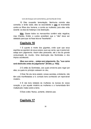 Livro de Enoque com comentários, por Escriba de Cristo
39
10 Eles causarão lamentação. Nenhuma comida eles
comerão; e terão sede; eles se esconderão e não se levantarão
contra os filhos dos homens, e contra as mulheres; pois eles virão
durante os dias da matança e da destruição.
Não. Quase todos os manuscritos contêm esta negativa,
mas Charles, Knibb, e outros acreditam que o “não” deve ser
deletado para que na frase leia-se "levantarão".
Capítulo 16
1 E quanto à morte dos gigantes, onde quer que seus
espíritos se apartem de seus corpos; que sua carne, que é perecível,
esteja sem julgamento. Assim eles perecerão, até o dia da grande
consumação do mundo. Uma destruição das Sentinelas e dos
ímpios acontecerá.
(Que sua carne… esteja sem julgamento. Ou, "sua carne
será destruída antes do julgamento" [Knibb, p. 102]).
2 E então às Sentinelas, aos quais enviei-te para rogar por
eles, os quais no princípio estavam no céu,
3 Dize: No céu tens estado; coisas secretas, entretanto, não
têm sido manifestadas a ti; contudo tens conhecido um reprovável
mistério.
4 E isto tens relatado às mulheres na dureza do vosso
coração, e por aquele mistério as mulheres e a humanidade têm
multiplicado males sobre a terra.
5 Dize a eles: Nunca, portanto, obtereis paz.
Capítulo 17
 