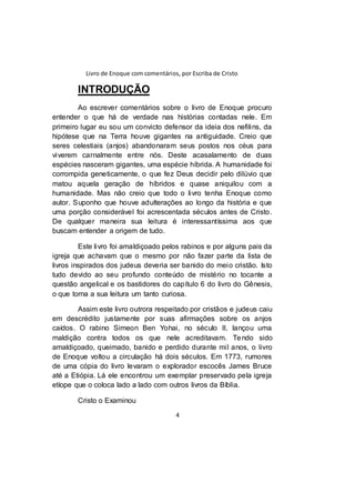 Livro de Enoque com comentários, por Escriba de Cristo
4
INTRODUÇÃO
Ao escrever comentários sobre o livro de Enoque procuro
entender o que há de verdade nas histórias contadas nele. Em
primeiro lugar eu sou um convicto defensor da ideia dos nefilins, da
hipótese que na Terra houve gigantes na antiguidade. Creio que
seres celestiais (anjos) abandonaram seus postos nos céus para
viverem carnalmente entre nós. Deste acasalamento de duas
espécies nasceram gigantes, uma espécie híbrida. A humanidade foi
corrompida geneticamente, o que fez Deus decidir pelo dilúvio que
matou aquela geração de híbridos e quase aniquilou com a
humanidade. Mas não creio que todo o livro tenha Enoque como
autor. Suponho que houve adulterações ao longo da história e que
uma porção considerável foi acrescentada séculos antes de Cristo.
De qualquer maneira sua leitura é interessantíssima aos que
buscam entender a origem de tudo.
Este livro foi amaldiçoado pelos rabinos e por alguns pais da
igreja que achavam que o mesmo por não fazer parte da lista de
livros inspirados dos judeus deveria ser banido do meio cristão. Isto
tudo devido ao seu profundo conteúdo de mistério no tocante a
questão angelical e os bastidores do capítulo 6 do livro do Gênesis,
o que torna a sua leitura um tanto curiosa.
Assim este livro outrora respeitado por cristãos e judeus caiu
em descrédito justamente por suas afirmações sobre os anjos
caídos. O rabino Simeon Ben Yohai, no século II, lançou uma
maldição contra todos os que nele acreditavam. Tendo sido
amaldiçoado, queimado, banido e perdido durante mil anos, o livro
de Enoque voltou a circulação há dois séculos. Em 1773, rumores
de uma cópia do livro levaram o explorador escocês James Bruce
até a Etiópia. Lá ele encontrou um exemplar preservado pela igreja
etíope que o coloca lado a lado com outros livros da Bíblia.
Cristo o Examinou
 
