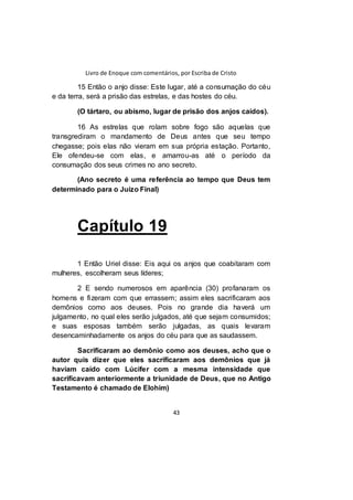 Livro de Enoque com comentários, por Escriba de Cristo
43
15 Então o anjo disse: Este lugar, até a consumação do céu
e da terra, será a prisão das estrelas, e das hostes do céu.
(O tártaro, ou abismo, lugar de prisão dos anjos caídos).
16 As estrelas que rolam sobre fogo são aquelas que
transgrediram o mandamento de Deus antes que seu tempo
chegasse; pois elas não vieram em sua própria estação. Portanto,
Ele ofendeu-se com elas, e amarrou-as até o período da
consumação dos seus crimes no ano secreto.
(Ano secreto é uma referência ao tempo que Deus tem
determinado para o Juízo Final)
Capítulo 19
1 Então Uriel disse: Eis aqui os anjos que coabitaram com
mulheres, escolheram seus líderes;
2 E sendo numerosos em aparência (30) profanaram os
homens e fizeram com que errassem; assim eles sacrificaram aos
demônios como aos deuses. Pois no grande dia haverá um
julgamento, no qual eles serão julgados, até que sejam consumidos;
e suas esposas também serão julgadas, as quais levaram
desencaminhadamente os anjos do céu para que as saudassem.
Sacrificaram ao demônio como aos deuses, acho que o
autor quis dizer que eles sacrificaram aos demônios que já
haviam caído com Lúcifer com a mesma intensidade que
sacrificavam anteriormente a triunidade de Deus, que no Antigo
Testamento é chamado de Elohim)
 