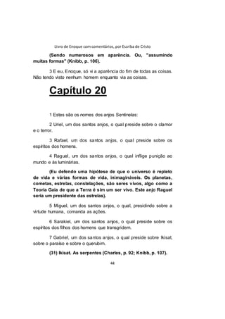 Livro de Enoque com comentários, por Escriba de Cristo
44
(Sendo numerosos em aparência. Ou, "assumindo
muitas formas" (Knibb, p. 106).
3 E eu, Enoque, só vi a aparência do fim de todas as coisas.
Não tendo visto nenhum homem enquanto via as coisas.
Capítulo 20
1 Estes são os nomes dos anjos Sentinelas:
2 Uriel, um dos santos anjos, o qual preside sobre o clamor
e o terror.
3 Rafael, um dos santos anjos, o qual preside sobre os
espíritos dos homens.
4 Raguel, um dos santos anjos, o qual inflige punição ao
mundo e às luminárias.
(Eu defendo uma hipótese de que o universo é repleto
de vida e várias formas de vida, inimagináveis. Os planetas,
cometas, estrelas, constelações, são seres vivos, algo como a
Teoria Gaia de que a Terra é sim um ser vivo. Este anjo Raguel
seria um presidente das estrelas).
5 Miguel, um dos santos anjos, o qual, presidindo sobre a
virtude humana, comanda as ações.
6 Sarakiel, um dos santos anjos, o qual preside sobre os
espíritos dos filhos dos homens que transgridem.
7 Gabriel, um dos santos anjos, o qual preside sobre Ikisat,
sobre o paraíso e sobre o querubim.
(31) Ikisat. As serpentes (Charles, p. 92; Knibb, p. 107).
 