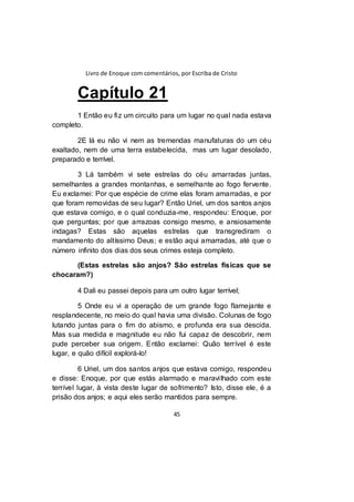 Livro de Enoque com comentários, por Escriba de Cristo
45
Capítulo 21
1 Então eu fiz um circuito para um lugar no qual nada estava
completo.
2E lá eu não vi nem as tremendas manufaturas do um céu
exaltado, nem de uma terra estabelecida, mas um lugar desolado,
preparado e terrível.
3 Lá também vi sete estrelas do céu amarradas juntas,
semelhantes a grandes montanhas, e semelhante ao fogo fervente.
Eu exclamei: Por que espécie de crime elas foram amarradas, e por
que foram removidas de seu lugar? Então Uriel, um dos santos anjos
que estava comigo, e o qual conduzia-me, respondeu: Enoque, por
que perguntas; por que arrazoas consigo mesmo, e ansiosamente
indagas? Estas são aquelas estrelas que transgrediram o
mandamento do altíssimo Deus; e estão aqui amarradas, até que o
número infinito dos dias dos seus crimes esteja completo.
(Estas estrelas são anjos? São estrelas físicas que se
chocaram?)
4 Dali eu passei depois para um outro lugar terrível;
5 Onde eu vi a operação de um grande fogo flamejante e
resplandecente, no meio do qual havia uma divisão. Colunas de fogo
lutando juntas para o fim do abismo, e profunda era sua descida.
Mas sua medida e magnitude eu não fui capaz de descobrir, nem
pude perceber sua origem. Então exclamei: Quão terrível é este
lugar, e quão difícil explorá-lo!
6 Uriel, um dos santos anjos que estava comigo, respondeu
e disse: Enoque, por que estás alarmado e maravilhado com este
terrível lugar, à vista deste lugar de sofrimento? Isto, disse ele, é a
prisão dos anjos; e aqui eles serão mantidos para sempre.
 