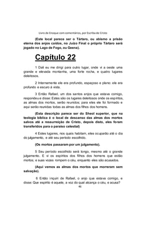 Livro de Enoque com comentários, por Escriba de Cristo
46
(Este local parece ser o Tártaro, ou abismo a prisão
eterna dos anjos caídos, no Juízo Final o próprio Tártaro será
jogado no Lago de Fogo, ou Geena).
Capítulo 22
1 Dali eu me dirigi para outro lugar, onde vi a oeste uma
grande e elevada montanha, uma forte rocha, e quatro lugares
deleitosos.
2 Internamente ele era profundo, espaçoso e plano: ele era
profundo e escuro à vista.
3 Então Rafael, um dos santos anjos que estava comigo,
respondeu e disse: Estes são os lugares deleitosos onde os espíritos,
as almas dos mortos, serão reunidos; para eles ele foi formado e
aqui serão reunidas todas as almas dos filhos dos homens.
(Esta descrição parece ser do Sheol superior, que na
teologia bíblica é o local de descanso das almas dos mortos
salvos até a ressurreição de Cristo, depois disto, eles foram
transferidos para o paraíso celestial)
4 Estes lugares, nos quais habitam, eles ocuparão até o dia
do julgamento, e até seu período escolhido.
(Os mortos passaram por um julgamento).
5 Seu período escolhido será longo, mesmo até o grande
julgamento. E vi os espíritos dos filhos dos homens que estão
mortos; e suas vozes rompem o céu, enquanto eles são acusados.
(Aqui vemos as almas dos mortos que morreram sem
salvação).
6 Então inquiri de Rafael, o anjo que estava comigo, e
disse: Que espírito é aquele, a voz do qual alcança o céu, e acusa?
 