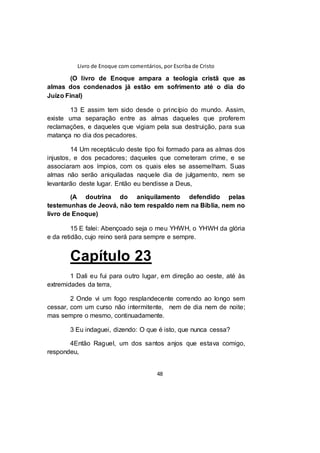 Livro de Enoque com comentários, por Escriba de Cristo
48
(O livro de Enoque ampara a teologia cristã que as
almas dos condenados já estão em sofrimento até o dia do
Juízo Final)
13 E assim tem sido desde o princípio do mundo. Assim,
existe uma separação entre as almas daqueles que proferem
reclamações, e daqueles que vigiam pela sua destruição, para sua
matança no dia dos pecadores.
14 Um receptáculo deste tipo foi formado para as almas dos
injustos, e dos pecadores; daqueles que cometeram crime, e se
associaram aos ímpios, com os quais eles se assemelham. Suas
almas não serão aniquiladas naquele dia de julgamento, nem se
levantarão deste lugar. Então eu bendisse a Deus,
(A doutrina do aniquilamento defendido pelas
testemunhas de Jeová, não tem respaldo nem na Bíblia, nem no
livro de Enoque)
15 E falei: Abençoado seja o meu YHWH, o YHWH da glória
e da retidão, cujo reino será para sempre e sempre.
Capítulo 23
1 Dali eu fui para outro lugar, em direção ao oeste, até às
extremidades da terra,
2 Onde vi um fogo resplandecente correndo ao longo sem
cessar, com um curso não intermitente, nem de dia nem de noite;
mas sempre o mesmo, continuadamente.
3 Eu indaguei, dizendo: O que é isto, que nunca cessa?
4Então Raguel, um dos santos anjos que estava comigo,
respondeu,
 