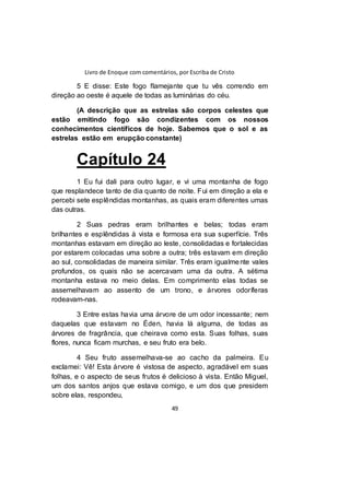 Livro de Enoque com comentários, por Escriba de Cristo
49
5 E disse: Este fogo flamejante que tu vês correndo em
direção ao oeste é aquele de todas as luminárias do céu.
(A descrição que as estrelas são corpos celestes que
estão emitindo fogo são condizentes com os nossos
conhecimentos científicos de hoje. Sabemos que o sol e as
estrelas estão em erupção constante)
Capítulo 24
1 Eu fui dali para outro lugar, e vi uma montanha de fogo
que resplandece tanto de dia quanto de noite. Fui em direção a ela e
percebi sete esplêndidas montanhas, as quais eram diferentes umas
das outras.
2 Suas pedras eram brilhantes e belas; todas eram
brilhantes e esplêndidas à vista e formosa era sua superfície. Três
montanhas estavam em direção ao leste, consolidadas e fortalecidas
por estarem colocadas uma sobre a outra; três estavam em direção
ao sul, consolidadas de maneira similar. Três eram igualmente vales
profundos, os quais não se acercavam uma da outra. A sétima
montanha estava no meio delas. Em comprimento elas todas se
assemelhavam ao assento de um trono, e árvores odoríferas
rodeavam-nas.
3 Entre estas havia uma árvore de um odor incessante; nem
daquelas que estavam no Éden, havia lá alguma, de todas as
árvores de fragrância, que cheirava como esta. Suas folhas, suas
flores, nunca ficam murchas, e seu fruto era belo.
4 Seu fruto assemelhava-se ao cacho da palmeira. Eu
exclamei: Vê! Esta árvore é vistosa de aspecto, agradável em suas
folhas, e o aspecto de seus frutos é delicioso à vista. Então Miguel,
um dos santos anjos que estava comigo, e um dos que presidem
sobre elas, respondeu,
 