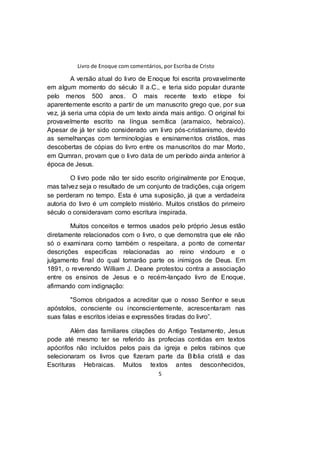 Livro de Enoque com comentários, por Escriba de Cristo
5
A versão atual do livro de Enoque foi escrita provavelmente
em algum momento do século II a.C., e teria sido popular durante
pelo menos 500 anos. O mais recente texto etíope foi
aparentemente escrito a partir de um manuscrito grego que, por sua
vez, já seria uma cópia de um texto ainda mais antigo. O original foi
provavelmente escrito na língua semítica (aramaico, hebraico).
Apesar de já ter sido considerado um livro pós-cristianismo, devido
as semelhanças com terminologias e ensinamentos cristãos, mas
descobertas de cópias do livro entre os manuscritos do mar Morto,
em Qumran, provam que o livro data de um período ainda anterior à
época de Jesus.
O livro pode não ter sido escrito originalmente por Enoque,
mas talvez seja o resultado de um conjunto de tradições, cuja origem
se perderam no tempo. Esta é uma suposição, já que a verdadeira
autoria do livro é um completo mistério. Muitos cristãos do primeiro
século o consideravam como escritura inspirada.
Muitos conceitos e termos usados pelo próprio Jesus estão
diretamente relacionados com o livro, o que demonstra que ele não
só o examinara como também o respeitara, a ponto de comentar
descrições especificas relacionadas ao reino vindouro e o
julgamento final do qual tomarão parte os inimigos de Deus. Em
1891, o reverendo William J. Deane protestou contra a associação
entre os ensinos de Jesus e o recém-lançado livro de Enoque,
afirmando com indignação:
"Somos obrigados a acreditar que o nosso Senhor e seus
apóstolos, consciente ou inconscientemente, acrescentaram nas
suas falas e escritos ideias e expressões tiradas do livro”.
Além das familiares citações do Antigo Testamento, Jesus
pode até mesmo ter se referido às profecias contidas em textos
apócrifos não incluídos pelos pais da igreja e pelos rabinos que
selecionaram os livros que fizeram parte da Bíblia cristã e das
Escrituras Hebraicas. Muitos textos antes desconhecidos,
 