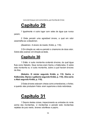 Livro de Enoque com comentários, por Escriba de Cristo
53
Capítulo 29
1 Igualmente vi outro lugar com vales de água que nunca
param,
2 Onde percebi uma agradável árvore, a qual em odor
assemelha-se a Zasakinon.
(Zasakinon. A árvore de mastic; Knibb, p. 118).
3 Em direção ao vale eu percebi o cinamomo de doce odor.
Sobre eles avancei em direção ao leste.
Capítulo 30
1 Então vi outra montanha contendo árvores, da qual água
fluía como Neketro. Seus nomes eram Sarira, e Kalboneba. E sobre
esta montanha eu vi outra montanha, sobre a qual haviam árvores
de Alva.
(Neketro. O néctar segundo Knibb, p. 119. Sarira, e
Kalboneba. Styrax e galbanio segundo Knibb, p. 119). Alva seria
o Aloé segundo Knibb, p. 119).
2 Estas árvores estavam cheias como amendoeiras, e fortes;
e quando elas produziam frutos eram superiores a toda redondeza.
Capítulo 31
1 Depois destas coisas, inspecionando as entradas do norte
acima das montanhas, vi montanhas e percebi sete montanhas
repletas de puro nardo, árvores odoríferas e papiro.
 