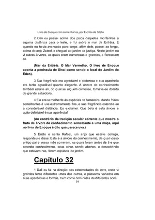Livro de Enoque com comentários, por Escriba de Cristo
54
2 Dali eu passei acima dos picos daquelas montanhas a
alguma distância para o leste, e fui sobre o mar da Eritréia. E
quando eu havia avançado para longe, além dele, passei ao longo,
acima do anjo Zateel, e cheguei ao jardim da justiça. Neste jardim eu
vi outras árvores, as quais eram numerosas e grandes, e floresciam
ali.
(Mar da Eritréia. O Mar Vermelho. O livro de Enoque
aponta a península de Sinai como sendo o local do Jardim do
Éden).
3 Sua fragrância era agradável e poderosa e sua aparência
era tanto agradável quanto elegante. A árvore do conhecimento
também estava ali, do qual se alguém comesse, tornava-se dotado
de grande sabedoria.
4 Ela era semelhante às espécies da tamareira, dando frutos
semelhantes à uva extremamente fina, e sua fragrância estendia-se
a considerável distância. Eu exclamei: Que bela é esta árvore e
quão deleitável é sua aparência!
(Ao contrário da tradição secular corrente que mostra o
fruto da árvore do conhecimento semelhante a uma maça, aqui
no livro de Enoque é dito que parece uva.)
5 Então o santo Rafael, um anjo que estava comigo,
respondeu e disse: Esta é a árvore do conhecimento, da qual vosso
antigo pai e vossa mãe comeram, os quais foram antes de ti e que
obtendo conhecimento, seus olhos sendo abertos, e descobrindo
que estavam nus, foram expulsos do jardim.
Capítulo 32
1 Dali eu fui na direção das extremidades da terra, onde vi
grandes feras diferentes umas das outras, e pássaros variados em
suas aparências e formas, bem como com notas de diferentes sons.
 
