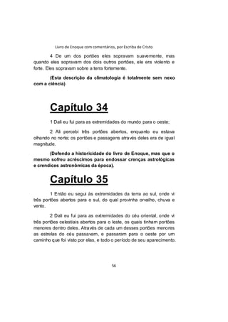 Livro de Enoque com comentários, por Escriba de Cristo
56
4 De um dos portões eles sopravam suavemente, mas
quando eles sopravam dos dois outros portões, ele era violento e
forte. Eles sopravam sobre a terra fortemente.
(Esta descrição da climatologia é totalmente sem nexo
com a ciência)
Capítulo 34
1 Dali eu fui para as extremidades do mundo para o oeste;
2 Ali percebi três portões abertos, enquanto eu estava
olhando no norte; os portões e passagens através deles era de igual
magnitude.
(Defendo a historicidade do livro de Enoque, mas que o
mesmo sofreu acréscimos para endossar crenças astrológicas
e crendices astronômicas da época).
Capítulo 35
1 Então eu segui às extremidades da terra ao sul, onde vi
três portões abertos para o sul, do qual provinha orvalho, chuva e
vento.
2 Dali eu fui para as extremidades do céu oriental, onde vi
três portões celestiais abertos para o leste, os quais tinham portões
menores dentro deles. Através de cada um desses portões menores
as estrelas do céu passavam, e passaram para o oeste por um
caminho que foi visto por elas, e todo o período de seu aparecimento.
 