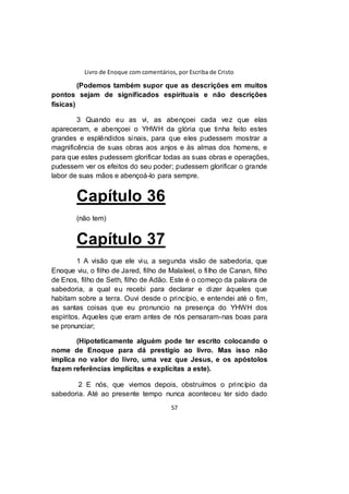 Livro de Enoque com comentários, por Escriba de Cristo
57
(Podemos também supor que as descrições em muitos
pontos sejam de significados espirituais e não descrições
físicas)
3 Quando eu as vi, as abençoei cada vez que elas
apareceram, e abençoei o YHWH da glória que tinha feito estes
grandes e esplêndidos sinais, para que eles pudessem mostrar a
magnificência de suas obras aos anjos e às almas dos homens, e
para que estes pudessem glorificar todas as suas obras e operações,
pudessem ver os efeitos do seu poder; pudessem glorificar o grande
labor de suas mãos e abençoá-lo para sempre.
Capítulo 36
(não tem)
Capítulo 37
1 A visão que ele viu, a segunda visão de sabedoria, que
Enoque viu, o filho de Jared, filho de Malaleel, o filho de Canan, filho
de Enos, filho de Seth, filho de Adão. Este é o começo da palavra de
sabedoria, a qual eu recebi para declarar e dizer àqueles que
habitam sobre a terra. Ouvi desde o princípio, e entendei até o fim,
as santas coisas que eu pronuncio na presença do YHWH dos
espíritos. Aqueles que eram antes de nós pensaram-nas boas para
se pronunciar;
(Hipoteticamente alguém pode ter escrito colocando o
nome de Enoque para dá prestígio ao livro. Mas isso não
implica no valor do livro, uma vez que Jesus, e os apóstolos
fazem referências implícitas e explícitas a este).
2 E nós, que viemos depois, obstruímos o princípio da
sabedoria. Até ao presente tempo nunca aconteceu ter sido dado
 