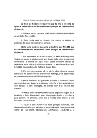 Livro de Enoque com comentários, por Escriba de Cristo
60
(O livro de Enoque comprova que de fato o destino da
igreja é celestial e não terrenal como apregoa as Testemunhas
de Jeová).
5 Naquele tempo os meus olhos viram a habitação do eleito,
da verdade, fé e retidão.
6 Sem conta será o número dos santos e eleitos na
presença de Deus para sempre e sempre.
(Este texto também contesta a doutrina dos 144.000 que
exclusivamente irão para o céu, como apregoa as Testemunhas
de Jeová)
7 Sua residência eu vi sob as asas do YHWH dos espíritos.
Todos os santos e eleitos cantavam diante dele, com a aparência
semelhante à chama de fogo; suas bocas estavam cheias de
bênçãos e seus lábios glorificavam o nome do YHWH dos Espíritos.
E retidão incessantemente habitava diante dele.
8 Eu quis permanecer ali, e minha alma desejou aquela
habitação. Ali estava minha antecedente herança, pois deste modo
eu prevaleci diante do YHWH dos espíritos.
9 Neste momento eu glorifiquei e exaltei o nome do YHWH
dos espíritos com louvor e exaltação, pois Ele o tem estabelecido
com bênção e com exaltação, de acordo com Sua própria boa
vontade.
10 Meus olhos contemplaram aquele espaçoso lugar. Eu o
bendisse e falei: Abençoado seja, abençoado desde o princípio e
para sempre. No princípio, antes que o mundo fosse criado, e sem
fim é seu conhecimento.
11 Qual é este mundo? De toda geração existente, eles
abençoarão aquele que não dorme espiritualmente, mas permanece
diante da Tua glória, abençoando, glorificando, exaltando-te, e
 