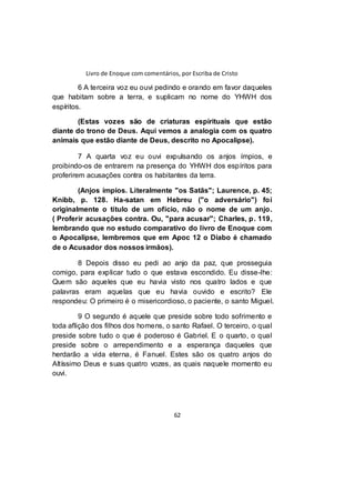 Livro de Enoque com comentários, por Escriba de Cristo
62
6 A terceira voz eu ouvi pedindo e orando em favor daqueles
que habitam sobre a terra, e suplicam no nome do YHWH dos
espíritos.
(Estas vozes são de criaturas espirituais que estão
diante do trono de Deus. Aqui vemos a analogia com os quatro
animais que estão diante de Deus, descrito no Apocalipse).
7 A quarta voz eu ouvi expulsando os anjos ímpios, e
proibindo-os de entrarem na presença do YHWH dos espíritos para
proferirem acusações contra os habitantes da terra.
(Anjos ímpios. Literalmente "os Satãs"; Laurence, p. 45;
Knibb, p. 128. Ha-satan em Hebreu ("o adversário") foi
originalmente o título de um ofício, não o nome de um anjo.
( Proferir acusações contra. Ou, "para acusar"; Charles, p. 119,
lembrando que no estudo comparativo do livro de Enoque com
o Apocalipse, lembremos que em Apoc 12 o Diabo é chamado
de o Acusador dos nossos irmãos).
8 Depois disso eu pedi ao anjo da paz, que prosseguia
comigo, para explicar tudo o que estava escondido. Eu disse-lhe:
Quem são aqueles que eu havia visto nos quatro lados e que
palavras eram aquelas que eu havia ouvido e escrito? Ele
respondeu: O primeiro é o misericordioso, o paciente, o santo Miguel.
9 O segundo é aquele que preside sobre todo sofrimento e
toda aflição dos filhos dos homens, o santo Rafael. O terceiro, o qual
preside sobre tudo o que é poderoso é Gabriel. E o quarto, o qual
preside sobre o arrependimento e a esperança daqueles que
herdarão a vida eterna, é Fanuel. Estes são os quatro anjos do
Altíssimo Deus e suas quatro vozes, as quais naquele momento eu
ouvi.
 