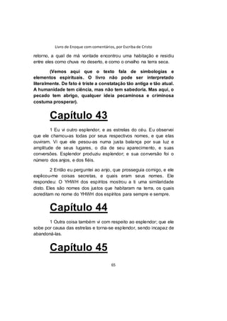 Livro de Enoque com comentários, por Escriba de Cristo
65
retorno, a qual de má vontade encontrou uma habitação e residiu
entre eles como chuva no deserto, e como o orvalho na terra seca.
(Vemos aqui que o texto fala de simbologias e
elementos espirituais. O livro não pode ser interpretado
literalmente. De fato é triste a constatação tão antiga e tão atual.
A humanidade tem ciência, mas não tem sabedoria. Mas aqui, o
pecado tem abrigo, qualquer ideia pecaminosa e criminosa
costuma prosperar).
Capítulo 43
1 Eu vi outro esplendor, e as estrelas do céu. Eu observei
que ele chamou-as todas por seus respectivos nomes, e que elas
ouviram. Vi que ele pesou-as numa justa balança por sua luz e
amplitude de seus lugares, o dia de seu aparecimento, e suas
conversões. Esplendor produziu esplendor; e sua conversão foi o
número dos anjos, e dos fiéis.
2 Então eu perguntei ao anjo, que prosseguia comigo, e ele
explicou-me coisas secretas, e quais eram seus nomes. Ele
respondeu: O YHWH dos espíritos mostrou a ti uma similaridade
disto. Eles são nomes dos justos que habitaram na terra, os quais
acreditam no nome do YHWH dos espíritos para sempre e sempre.
Capítulo 44
1 Outra coisa também vi com respeito ao esplendor; que ele
sobe por causa das estrelas e torna-se esplendor, sendo incapaz de
abandoná-las.
Capítulo 45
 