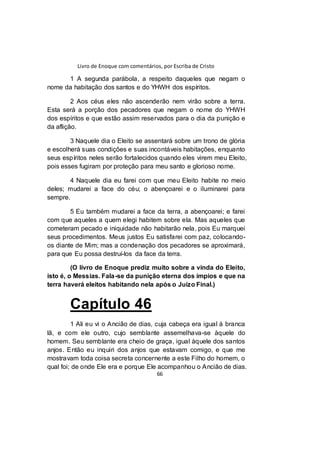 Livro de Enoque com comentários, por Escriba de Cristo
66
1 A segunda parábola, a respeito daqueles que negam o
nome da habitação dos santos e do YHWH dos espíritos.
2 Aos céus eles não ascenderão nem virão sobre a terra.
Esta será a porção dos pecadores que negam o nome do YHWH
dos espíritos e que estão assim reservados para o dia da punição e
da aflição.
3 Naquele dia o Eleito se assentará sobre um trono de glória
e escolherá suas condições e suas incontáveis habitações, enquanto
seus espíritos neles serão fortalecidos quando eles virem meu Eleito,
pois esses fugiram por proteção para meu santo e glorioso nome.
4 Naquele dia eu farei com que meu Eleito habite no meio
deles; mudarei a face do céu; o abençoarei e o iluminarei para
sempre.
5 Eu também mudarei a face da terra, a abençoarei; e farei
com que aqueles a quem elegi habitem sobre ela. Mas aqueles que
cometeram pecado e iniquidade não habitarão nela, pois Eu marquei
seus procedimentos. Meus justos Eu satisfarei com paz, colocando-
os diante de Mim; mas a condenação dos pecadores se aproximará,
para que Eu possa destruí-los da face da terra.
(O livro de Enoque prediz muito sobre a vinda do Eleito,
isto é, o Messias. Fala-se da punição eterna dos ímpios e que na
terra haverá eleitos habitando nela após o Juízo Final.)
Capítulo 46
1 Ali eu vi o Ancião de dias, cuja cabeça era igual à branca
lã, e com ele outro, cujo semblante assemelhava-se àquele do
homem. Seu semblante era cheio de graça, igual àquele dos santos
anjos. Então eu inquiri dos anjos que estavam comigo, e que me
mostravam toda coisa secreta concernente a este Filho do homem, o
qual foi; de onde Ele era e porque Ele acompanhou o Ancião de dias.
 