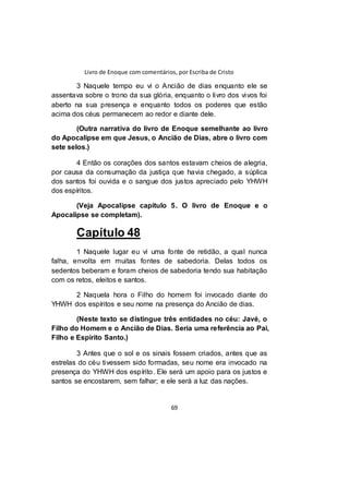 Livro de Enoque com comentários, por Escriba de Cristo
69
3 Naquele tempo eu vi o Ancião de dias enquanto ele se
assentava sobre o trono da sua glória, enquanto o livro dos vivos foi
aberto na sua presença e enquanto todos os poderes que estão
acima dos céus permanecem ao redor e diante dele.
(Outra narrativa do livro de Enoque semelhante ao livro
do Apocalipse em que Jesus, o Ancião de Dias, abre o livro com
sete selos.)
4 Então os corações dos santos estavam cheios de alegria,
por causa da consumação da justiça que havia chegado, a súplica
dos santos foi ouvida e o sangue dos justos apreciado pelo YHWH
dos espíritos.
(Veja Apocalipse capítulo 5. O livro de Enoque e o
Apocalipse se completam).
Capítulo 48
1 Naquele lugar eu vi uma fonte de retidão, a qual nunca
falha, envolta em muitas fontes de sabedoria. Delas todos os
sedentos beberam e foram cheios de sabedoria tendo sua habitação
com os retos, eleitos e santos.
2 Naquela hora o Filho do homem foi invocado diante do
YHWH dos espíritos e seu nome na presença do Ancião de dias.
(Neste texto se distingue três entidades no céu: Javé, o
Filho do Homem e o Ancião de Dias. Seria uma referência ao Pai,
Filho e Espírito Santo.)
3 Antes que o sol e os sinais fossem criados, antes que as
estrelas do céu tivessem sido formadas, seu nome era invocado na
presença do YHWH dos espírito. Ele será um apoio para os justos e
santos se encostarem, sem falhar; e ele será a luz das nações.
 