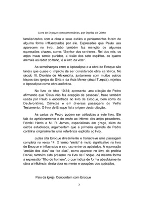 Livro de Enoque com comentários, por Escriba de Cristo
7
familiarizados com a obra e seus estilos e pensamentos foram de
alguma forma influenciados por ele. Expressões que Paulo usa
aparecem no livro. João também faz menção de algumas
expressões chaves, como: “Senhor dos senhores, Rei dos reis, os
anjos maus sendo punidos, a visão dos sete espíritos, os quatro
animais ao redor do trono, e o livro da vida".
As semelhanças entre o Apocalipse e a obra de Enoque são
tantas que quase o impediu de ser considerado obra canônica. No
século III, Dionísio de Alexandria, juntamente com muitos outros
bispos das igrejas da Síria e da Ásia Menor (atual Turquia), rejeitou
o Apocalipse como obra autêntica.
No livro de Atos 10:34; apresenta uma citação de Pedro
afirmando que “Deus não faz acepção de pessoas”, frase também
usada por Paulo e encontrada no livro de Enoque, bem como do
Deuteronômio, Crônicas e em diversas passagens do Velho
Testamento. O livro de Enoque foi a origem desta citação.
As cartas de Pedro podem ser atribuídas a este livro. Ele
fala do aprisionamento e do envio ao inferno dos anjos pecadores.
Rendel Harris e M. R. James, especialistas em grego, além de
outros estudiosos, argumentam que a primeira epístola de Pedro
continha originalmente uma referência explicita ao livro.
Judas cita Enoque diretamente e transcreve uma passagem
completa no verso 14. O termo “eleito” é muito significativo no livro
de Enoque e influenciou o seu uso entre os apóstolos. A expressão
“ancião dos dias” ou “de dias”, como aparece no livro do profeta
Daniel, também está presente no livro de Enoque, da mesma forma
a expressão “filho do homem”, o que indica de forma absolutamente
clara a influência desta obra na mente e corações dos apóstolos.
Pais da Igreja Concordam com Enoque
 