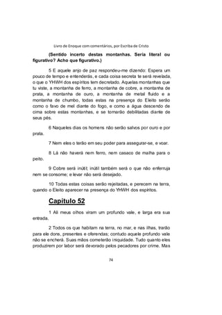Livro de Enoque com comentários, por Escriba de Cristo
74
(Sentido incerto destas montanhas. Seria literal ou
figurativo? Acho que figurativo.)
5 E aquele anjo de paz respondeu-me dizendo: Espera um
pouco de tempo e entenderás, e cada coisa secreta te será revelada,
o que o YHWH dos espíritos tem decretado. Aquelas montanhas que
tu viste, a montanha de ferro, a montanha de cobre, a montanha de
prata, a montanha de ouro, a montanha de metal fluido e a
montanha de chumbo, todas estas na presença do Eleito serão
como o favo de mel diante do fogo, e como a água descendo de
cima sobre estas montanhas, e se tornarão debilitadas diante de
seus pés.
6 Naqueles dias os homens não serão salvos por ouro e por
prata.
7 Nem eles o terão em seu poder para assegurar-se, e voar.
8 Lá não haverá nem ferro, nem casaco de malha para o
peito.
9 Cobre será inútil; inútil também será o que não enferruja
nem se consome; e levar não será desejado.
10 Todas estas coisas serão rejeitadas, e perecem na terra,
quando o Eleito aparecer na presença do YHWH dos espíritos.
Capítulo 52
1 Ali meus olhos viram um profundo vale, e larga era sua
entrada.
2 Todos os que habitam na terra, no mar, e nas ilhas, trarão
para ele dons, presentes e oferendas; contudo aquele profundo vale
não se encherá. Suas mãos cometerão iniquidade. Tudo quanto eles
produzirem por labor será devorado pelos pecadores por crime. Mas
 