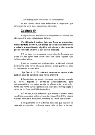 Livro de Enoque com comentários, por Escriba de Cristo
77
11 Por esses meios eles entenderão a iniquidade que
cometeram na terra, e por esses meios perecerão.
Capítulo 54
1 Depois disso o Ancião de dias arrependeu-se, e disse: Em
vão eu destruí todos os habitantes da terra.
(Em Gênesis 6 também fala que Deus se arrependeu,
mas de ter feito o homem. Em ambos os casos entendemos que
a palavra arrependimento significa entristecer e não lamento
por ter cometido um erro, já que Deus é infalível.)
2 E ele jurou por seu grande nome, dizendo: De agora em
diante eu não agirei mais assim para com todos aqueles que
habitam sobre a terra.
3 Mas eu colocarei um sinal nos céus; e ele será uma fiel
testemunha entre mim e eles para sempre, tantos quantos os dias
do céu durarem sobre a terra.
( Cp. Gen. 9:13, "Eu colocarei meu arco na nuvem, e ele
será um sinal do convênio entre mim e a terra".)
4 Depois disso, de acordo com esse meu decreto, quando
eu estiver disposto a prende-los antecipadamente, pela
instrumentalidade dos anjos, no dia da aflição e da perturbação,
minha ira e minha punição permanecerá sobre eles, minha punição e
minha ira, diz Deus, o YHWH dos espíritos.
5 Ó vós reis, ó vós poderosos, que habitam o mundo, vereis
meu Eleito, assentado sobre o trono da minha glória. E Ele julgará
Azazeel, todos seus associados, em nome do YHWH dos espíritos.
6 Ali igualmente eu vi as hostes dos anjos que estavam se
movendo em punição, confinadas numa rede de ferro e bronze.
 