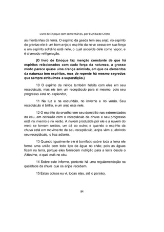 Livro de Enoque com comentários, por Escriba de Cristo
84
as montanhas da terra. O espírito da geada tem seu anjo; no espírito
do granizo ele é um bom anjo; o espírito da neve cessa em sua força
e um espírito solitário está nele, o qual ascende dele como vapor, e
é chamado refrigeração.
(O livro de Enoque faz menção constante de que há
espíritos relacionados com cada força da natureza, a grosso
modo parece quase uma crença animista, em que os elementos
da natureza tem espíritos, mas de repente há mesmo segredos
que sempre atribuímos a superstição.)
10 O espírito da névoa também habita com eles em seu
receptáculo, mas ele tem um receptáculo para si mesmo, pois seu
progresso está no esplendor,
11 Na luz e na escuridão, no inverno e no verão. Seu
receptáculo é brilho, e um anjo esta nele.
12 O espírito do orvalho tem seu domicílio nas extremidades
do céu, em conexão com o receptáculo da chuva e seu progresso
está no inverno e no verão. A nuvem produzida por ele e a nuvem do
meio se tornam unidos, um dá ao outro; e quando o espírito da
chuva está em movimento de seu receptáculo, anjos vêm e, abrindo
seu receptáculo, o traz adiante.
13 Quando igualmente ele é borrifado sobre toda a terra ele
forma uma união com todo tipo de água no chão; pois as águas
ficam na terra, porque eles fornecem nutrição para a terra desde o
Altíssimo, o qual está no céu.
14 Sobre este informe, portanto há uma regulamentação na
qualidade da chuva que os anjos recebem.
15 Estas coisas eu vi, todas elas, até o paraíso.
 