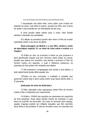Livro de Enoque com comentários, por Escriba de Cristo
88
7 Inquietação virá sobre eles, como sobre uma mulher em
trabalho de parto, cujo labor é severo, quando seu filho vem à boca
do ventre e ela encontra-se em dificuldade de dar a luz.
8 Uma porção deles olhará para a outra. Eles ficarão
atônitos e baixarão seu semblante,
9 E aflição os prenderá quando eles virem o Filho da mulher
assentado sobre o seu trono de glória.
(Esta passagem da Mulher e o seu filho, lembra o texto
de Apocalipse capitulo 12, na visão de João sobre a mulher e o
dragão.)
10 Então os reis, os príncipes e todos os que possuem a
terra glorificarão Aquele que tem domínio sobre todas as coisas,
Aquele que esteve em conselho; pois desde o princípio o Filho do
homem existiu em segredo, o qual o Altíssimo preservou na
presença do Seu poder e foi revelado aos eleitos.
11 Ele semeará a congregação dos santos e dos eleitos, e
todo eleito ficará diante dEle naquele dia.
12Todos os reis, príncipes, o exaltado e aqueles que
governam sobre toda a terra cairão sobre suas faces diante dEle, e
O adorarão.
(Indicação do reino do Anticristo.)
13 Eles colocarão suas esperanças neste Filho do homem
orarão a Ele e implorarão por misericórdia.
14 Então o YHWH dos espíritos se apressará em expeli-los
da Sua presença. Suas faces ficarão cheias de confusão e suas
faces se cobrirão de escuridão. Os anjos os tomarão para castigo,
aquela vingança poderá ser infligida naqueles que têm oprimido
Seus filhos e Seus eleitos. E eles se tornarão como um exemplo aos
 