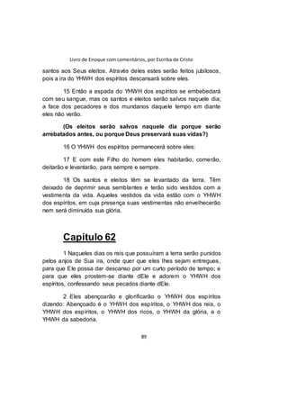 Livro de Enoque com comentários, por Escriba de Cristo
89
santos aos Seus eleitos. Através deles estes serão feitos jubilosos,
pois a ira do YHWH dos espíritos descansará sobre eles.
15 Então a espada do YHWH dos espíritos se embebedará
com seu sangue, mas os santos e eleitos serão salvos naquele dia;
a face dos pecadores e dos mundanos daquele tempo em diante
eles não verão.
(Os eleitos serão salvos naquele dia porque serão
arrebatados antes, ou porque Deus preservará suas vidas?)
16 O YHWH dos espíritos permanecerá sobre eles:
17 E com este Filho do homem eles habitarão, comerão,
deitarão e levantarão, para sempre e sempre.
18 Os santos e eleitos têm se levantado da terra. Têm
deixado de deprimir seus semblantes e terão sido vestidos com a
vestimenta da vida. Aqueles vestidos da vida estão com o YHWH
dos espíritos, em cuja presença suas vestimentas não envelhecerão
nem será diminuída sua glória.
Capítulo 62
1 Naqueles dias os reis que possuíram a terra serão punidos
pelos anjos de Sua ira, onde quer que eles lhes sejam entregues,
para que Ele possa dar descanso por um curto período de tempo; e
para que eles prostem-se diante dEle e adorem o YHWH dos
espíritos, confessando seus pecados diante dEle.
2 Eles abençoarão e glorificarão o YHWH dos espíritos
dizendo: Abençoado é o YHWH dos espíritos, o YHWH dos reis, o
YHWH dos espíritos, o YHWH dos ricos, o YHWH da glória, e o
YHWH da sabedoria.
 