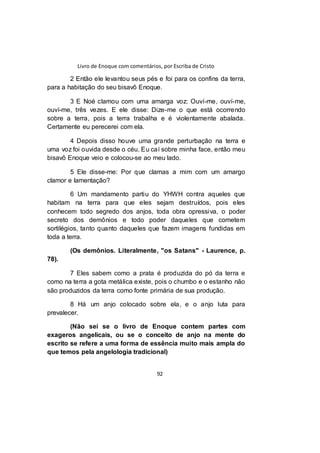 Livro de Enoque com comentários, por Escriba de Cristo
92
2 Então ele levantou seus pés e foi para os confins da terra,
para a habitação do seu bisavô Enoque.
3 E Noé clamou com uma amarga voz: Ouví-me, ouví-me,
ouví-me, três vezes. E ele disse: Dize-me o que está ocorrendo
sobre a terra, pois a terra trabalha e é violentamente abalada.
Certamente eu perecerei com ela.
4 Depois disso houve uma grande perturbação na terra e
uma voz foi ouvida desde o céu. Eu caí sobre minha face, então meu
bisavô Enoque veio e colocou-se ao meu lado.
5 Ele disse-me: Por que clamas a mim com um amargo
clamor e lamentação?
6 Um mandamento partiu do YHWH contra aqueles que
habitam na terra para que eles sejam destruídos, pois eles
conhecem todo segredo dos anjos, toda obra opressiva, o poder
secreto dos demônios e todo poder daqueles que cometem
sortilégios, tanto quanto daqueles que fazem imagens fundidas em
toda a terra.
(Os demônios. Literalmente, "os Satans" - Laurence, p.
78).
7 Eles sabem como a prata é produzida do pó da terra e
como na terra a gota metálica existe, pois o chumbo e o estanho não
são produzidos da terra como fonte primária de sua produção.
8 Há um anjo colocado sobre ela, e o anjo luta para
prevalecer.
(Não sei se o livro de Enoque contem partes com
exageros angelicais, ou se o conceito de anjo na mente do
escrito se refere a uma forma de essência muito mais ampla do
que temos pela angelologia tradicional)
 