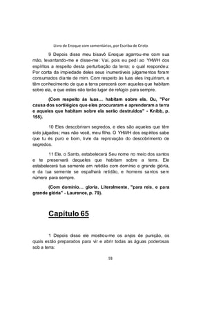 Livro de Enoque com comentários, por Escriba de Cristo
93
9 Depois disso meu bisavô Enoque agarrou-me com sua
mão, levantando-me e disse-me: Vai, pois eu pedí ao YHWH dos
espíritos a respeito desta perturbação da terra; o qual respondeu:
Por conta da impiedade deles seus inumeráveis julgamentos foram
consumados diante de mim. Com respeito às luas eles inquiriram, e
têm conhecimento de que a terra perecerá com aqueles que habitam
sobre ela, e que estes não terão lugar de refúgio para sempre.
(Com respeito às luas… habitam sobre ela. Ou, "Por
causa dos sortilégios que eles procuraram e aprenderam a terra
e aqueles que habitam sobre ela serão destruídos" - Knibb, p.
155).
10 Eles descobriram segredos, e eles são aqueles que têm
sido julgados; mas não você, meu filho. O YHWH dos espíritos sabe
que tu és puro e bom, livre da reprovação do descobrimento de
segredos.
11 Ele, o Santo, estabelecerá Seu nome no meio dos santos
e te preservará daqueles que habitam sobre a terra. Ele
estabelecerá tua semente em retidão com domínio e grande glória,
e da tua semente se espalhará retidão, e homens santos sem
número para sempre.
(Com domínio… gloria. Literalmente, "para reis, e para
grande glória" - Laurence, p. 79).
Capítulo 65
1 Depois disso ele mostrou-me os anjos de punição, os
quais estão preparados para vir e abrir todas as águas poderosas
sob a terra:
 